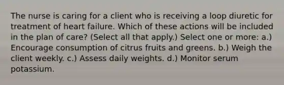 The nurse is caring for a client who is receiving a loop diuretic for treatment of heart failure. Which of these actions will be included in the plan of care? (Select all that apply.) Select one or more: a.) Encourage consumption of citrus fruits and greens. b.) Weigh the client weekly. c.) Assess daily weights. d.) Monitor serum potassium.