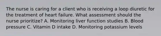 The nurse is caring for a client who is receiving a loop diuretic for the treatment of heart failure. What assessment should the nurse prioritize? A. Monitoring liver function studies B. Blood pressure C. Vitamin D intake D. Monitoring potassium levels