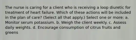 The nurse is caring for a client who is receiving a loop diuretic for treatment of heart failure. Which of these actions will be included in the plan of care? (Select all that apply.) Select one or more: a. Monitor serum potassium. b. Weigh the client weekly. c. Assess daily weights. d. Encourage consumption of citrus fruits and greens