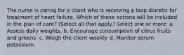 The nurse is caring for a client who is receiving a loop diuretic for treatment of heart failure. Which of these actions will be included in the plan of care? (Select all that apply.) Select one or more: a. Assess daily weights. b. Encourage consumption of citrus fruits and greens. c. Weigh the client weekly. d. Monitor serum potassium.