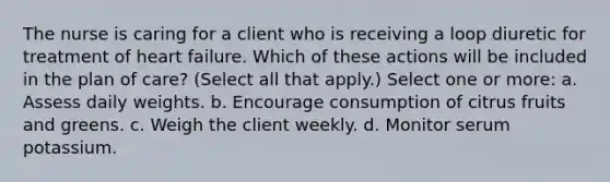 The nurse is caring for a client who is receiving a loop diuretic for treatment of heart failure. Which of these actions will be included in the plan of care? (Select all that apply.) Select one or more: a. Assess daily weights. b. Encourage consumption of citrus fruits and greens. c. Weigh the client weekly. d. Monitor serum potassium.