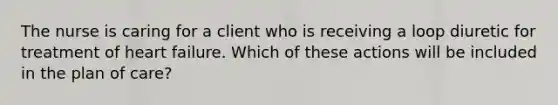 The nurse is caring for a client who is receiving a loop diuretic for treatment of heart failure. Which of these actions will be included in the plan of care?