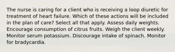 The nurse is caring for a client who is receiving a loop diuretic for treatment of heart failure. Which of these actions will be included in the plan of care? Select all that apply. Assess daily weights. Encourage consumption of citrus fruits. Weigh the client weekly. Monitor serum potassium. Discourage intake of spinach. Monitor for bradycardia.