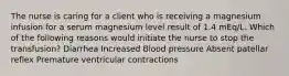 The nurse is caring for a client who is receiving a magnesium infusion for a serum magnesium level result of 1.4 mEq/L. Which of the following reasons would initiate the nurse to stop the transfusion? Diarrhea Increased Blood pressure Absent patellar reflex Premature ventricular contractions