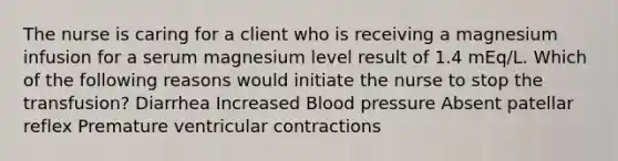 The nurse is caring for a client who is receiving a magnesium infusion for a serum magnesium level result of 1.4 mEq/L. Which of the following reasons would initiate the nurse to stop the transfusion? Diarrhea Increased Blood pressure Absent patellar reflex Premature ventricular contractions