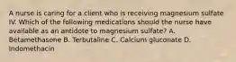 A nurse is caring for a client who is receiving magnesium sulfate IV. Which of the following medications should the nurse have available as an antidote to magnesium sulfate? A. Betamethasone B. Terbutaline C. Calcium gluconate D. Indomethacin