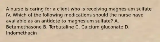 A nurse is caring for a client who is receiving magnesium sulfate IV. Which of the following medications should the nurse have available as an antidote to magnesium sulfate? A. Betamethasone B. Terbutaline C. Calcium gluconate D. Indomethacin