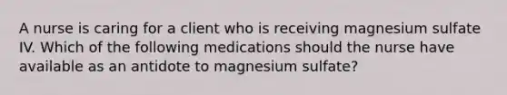 A nurse is caring for a client who is receiving magnesium sulfate IV. Which of the following medications should the nurse have available as an antidote to magnesium sulfate?