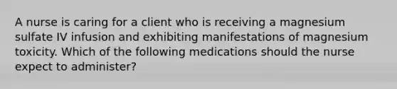 A nurse is caring for a client who is receiving a magnesium sulfate IV infusion and exhibiting manifestations of magnesium toxicity. Which of the following medications should the nurse expect to administer?