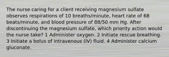 The nurse caring for a client receiving magnesium sulfate observes respirations of 10 breaths/minute, heart rate of 68 beats/minute, and <a href='https://www.questionai.com/knowledge/kD0HacyPBr-blood-pressure' class='anchor-knowledge'>blood pressure</a> of 88/50 mm Hg. After discontinuing the magnesium sulfate, which priority action would the nurse take? 1 Administer oxygen. 2 Initiate rescue breathing. 3 Initiate a bolus of intravenous (IV) fluid. 4 Administer calcium gluconate.