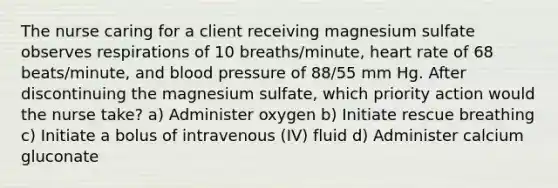 The nurse caring for a client receiving magnesium sulfate observes respirations of 10 breaths/minute, heart rate of 68 beats/minute, and blood pressure of 88/55 mm Hg. After discontinuing the magnesium sulfate, which priority action would the nurse take? a) Administer oxygen b) Initiate rescue breathing c) Initiate a bolus of intravenous (IV) fluid d) Administer calcium gluconate