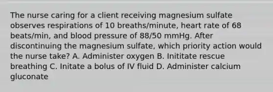 The nurse caring for a client receiving magnesium sulfate observes respirations of 10 breaths/minute, heart rate of 68 beats/min, and blood pressure of 88/50 mmHg. After discontinuing the magnesium sulfate, which priority action would the nurse take? A. Administer oxygen B. Inititate rescue breathing C. Initate a bolus of IV fluid D. Administer calcium gluconate