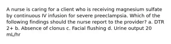 A nurse is caring for a client who is receiving magnesium sulfate by continuous IV infusion for severe preeclampsia. Which of the following findings should the nurse report to the provider? a. DTR 2+ b. Absence of clonus c. Facial flushing d. Urine output 20 mL/hr