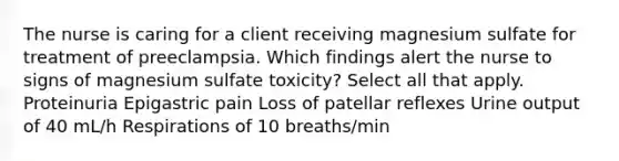 The nurse is caring for a client receiving magnesium sulfate for treatment of preeclampsia. Which findings alert the nurse to signs of magnesium sulfate toxicity? Select all that apply. Proteinuria Epigastric pain Loss of patellar reflexes Urine output of 40 mL/h Respirations of 10 breaths/min