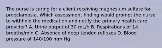 The nurse is caring for a client receiving magnesium sulfate for preeclampsia. Which assessment finding would prompt the nurse to withhold the medication and notify the primary health care provider? A. Urine output of 30 mL/h B. Respirations of 14 breaths/min C. Absence of deep tendon reflexes D. Blood pressure of 140/100 mm Hg