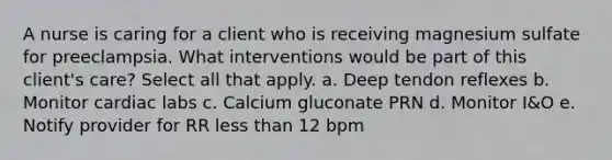 A nurse is caring for a client who is receiving magnesium sulfate for preeclampsia. What interventions would be part of this client's care? Select all that apply. a. Deep tendon reflexes b. Monitor cardiac labs c. Calcium gluconate PRN d. Monitor I&O e. Notify provider for RR less than 12 bpm