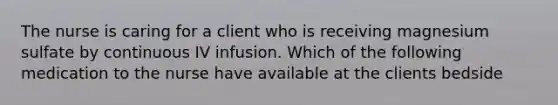 The nurse is caring for a client who is receiving magnesium sulfate by continuous IV infusion. Which of the following medication to the nurse have available at the clients bedside