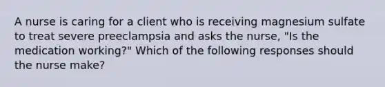 A nurse is caring for a client who is receiving magnesium sulfate to treat severe preeclampsia and asks the nurse, "Is the medication working?" Which of the following responses should the nurse make?