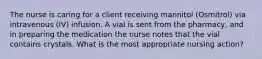 The nurse is caring for a client receiving mannitol (Osmitrol) via intravenous (IV) infusion. A vial is sent from the pharmacy, and in preparing the medication the nurse notes that the vial contains crystals. What is the most appropriate nursing action?