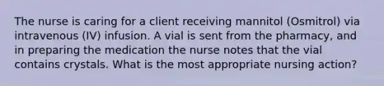 The nurse is caring for a client receiving mannitol (Osmitrol) via intravenous (IV) infusion. A vial is sent from the pharmacy, and in preparing the medication the nurse notes that the vial contains crystals. What is the most appropriate nursing action?