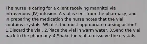 The nurse is caring for a client receiving mannitol via intravenous (IV) infusion. A vial is sent from the pharmacy, and in preparing the medication the nurse notes that the vial contains crystals. What is the most appropriate nursing action? 1.Discard the vial. 2.Place the vial in warm water. 3.Send the vial back to the pharmacy. 4.Shake the vial to dissolve the crystals.