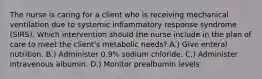 The nurse is caring for a client who is receiving mechanical ventilation due to systemic inflammatory response syndrome (SIRS). Which intervention should the nurse include in the plan of care to meet the client's metabolic needs? A.) Give enteral nutrition. B.) Administer 0.9% sodium chloride. C.) Administer intravenous albumin. D.) Monitor prealbumin levels