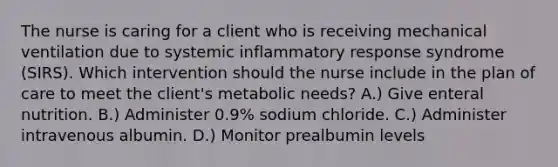 The nurse is caring for a client who is receiving mechanical ventilation due to systemic inflammatory response syndrome (SIRS). Which intervention should the nurse include in the plan of care to meet the client's metabolic needs? A.) Give enteral nutrition. B.) Administer 0.9% sodium chloride. C.) Administer intravenous albumin. D.) Monitor prealbumin levels