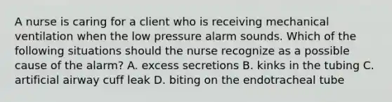 A nurse is caring for a client who is receiving mechanical ventilation when the low pressure alarm sounds. Which of the following situations should the nurse recognize as a possible cause of the alarm? A. excess secretions B. kinks in the tubing C. artificial airway cuff leak D. biting on the endotracheal tube