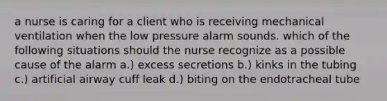 a nurse is caring for a client who is receiving mechanical ventilation when the low pressure alarm sounds. which of the following situations should the nurse recognize as a possible cause of the alarm a.) excess secretions b.) kinks in the tubing c.) artificial airway cuff leak d.) biting on the endotracheal tube