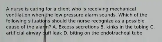 A nurse is caring for a client who is receiving mechanical ventilation when the low pressure alarm sounds. Which of the following situations should the nurse recognize as a possible cause of the alarm? A. Excess secretions B. kinks in the tubing C. artificial airway cuff leak D. biting on the endotracheal tube