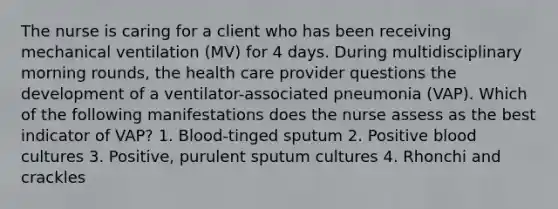 The nurse is caring for a client who has been receiving mechanical ventilation (MV) for 4 days. During multidisciplinary morning rounds, the health care provider questions the development of a ventilator-associated pneumonia (VAP). Which of the following manifestations does the nurse assess as the best indicator of VAP? 1. Blood-tinged sputum 2. Positive blood cultures 3. Positive, purulent sputum cultures 4. Rhonchi and crackles