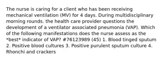 The nurse is caring for a client who has been receiving mechanical ventilation (MV) for 4 days. During multidisciplinary morning rounds. the health care provider questions the development of a ventilator associated pneumonia (VAP). Which of the following manifestations does the nurse assess as the *best* indicator of VAP? #76123989 (45) 1. Blood tinged sputum 2. Positive blood cultures 3. Positive purulent sputum culture 4. Rhonchi and crackers