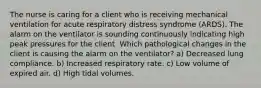 The nurse is caring for a client who is receiving mechanical ventilation for acute respiratory distress syndrome (ARDS). The alarm on the ventilator is sounding continuously indicating high peak pressures for the client. Which pathological changes in the client is causing the alarm on the ventilator? a) Decreased lung compliance. b) Increased respiratory rate. c) Low volume of expired air. d) High tidal volumes.