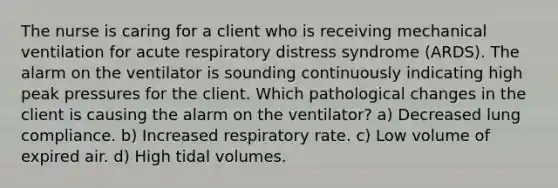 The nurse is caring for a client who is receiving mechanical ventilation for acute respiratory distress syndrome (ARDS). The alarm on the ventilator is sounding continuously indicating high peak pressures for the client. Which pathological changes in the client is causing the alarm on the ventilator? a) Decreased lung compliance. b) Increased respiratory rate. c) Low volume of expired air. d) High tidal volumes.