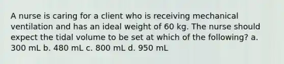 A nurse is caring for a client who is receiving mechanical ventilation and has an ideal weight of 60 kg. The nurse should expect the tidal volume to be set at which of the following? a. 300 mL b. 480 mL c. 800 mL d. 950 mL