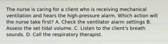 The nurse is caring for a client who is receiving mechanical ventilation and hears the high-pressure alarm. Which action will the nurse take first? A. Check the ventilator alarm settings B. Assess the set tidal volume. C. Listen to the client's breath sounds. D. Call the respiratory therapist.