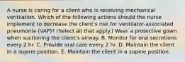 A nurse is caring for a client who is receiving mechanical ventilation. Which of the following actions should the nurse implement to decrease the client's risk for ventilator-associated pneumonia (VAP)? (Select all that apply.) Wear a protective gown when suctioning the client's airway. B. Monitor for oral secretions every 2 hr. C. Provide oral care every 2 hr. D. Maintain the client in a supine position. E. Maintain the client in a supine position.