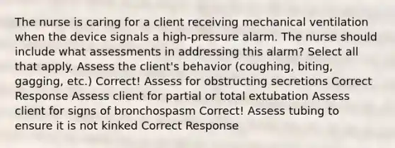 The nurse is caring for a client receiving mechanical ventilation when the device signals a high-pressure alarm. The nurse should include what assessments in addressing this alarm? Select all that apply. Assess the client's behavior (coughing, biting, gagging, etc.) Correct! Assess for obstructing secretions Correct Response Assess client for partial or total extubation Assess client for signs of bronchospasm Correct! Assess tubing to ensure it is not kinked Correct Response