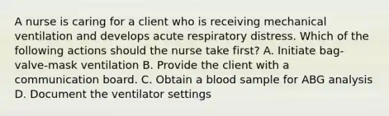 A nurse is caring for a client who is receiving mechanical ventilation and develops acute respiratory distress. Which of the following actions should the nurse take first? A. Initiate bag-valve-mask ventilation B. Provide the client with a communication board. C. Obtain a blood sample for ABG analysis D. Document the ventilator settings