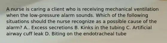 A nurse is caring a client who is receiving mechanical ventilation when the low-pressure alarm sounds. Which of the following situations should the nurse recognize as a possible cause of the alarm? A.. Excess secretions B. Kinks in the tubing C. Artificial airway cuff leak D. Biting on the endotracheal tube