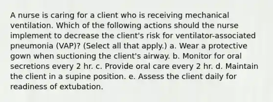 A nurse is caring for a client who is receiving mechanical ventilation. Which of the following actions should the nurse implement to decrease the client's risk for ventilator-associated pneumonia (VAP)? (Select all that apply.) a. Wear a protective gown when suctioning the client's airway. b. Monitor for oral secretions every 2 hr. c. Provide oral care every 2 hr. d. Maintain the client in a supine position. e. Assess the client daily for readiness of extubation.