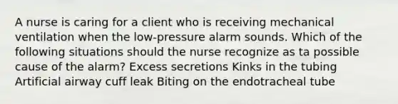 A nurse is caring for a client who is receiving mechanical ventilation when the low-pressure alarm sounds. Which of the following situations should the nurse recognize as ta possible cause of the alarm? Excess secretions Kinks in the tubing Artificial airway cuff leak Biting on the endotracheal tube