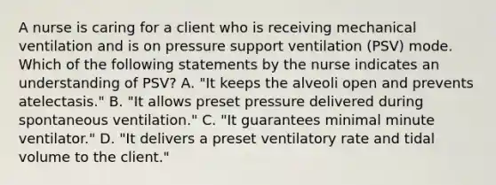 A nurse is caring for a client who is receiving mechanical ventilation and is on pressure support ventilation (PSV) mode. Which of the following statements by the nurse indicates an understanding of PSV? А. "It keeps the alveoli open and prevents atelectasis." В. "It allows preset pressure delivered during spontaneous ventilation." C. "It guarantees minimal minute ventilator." D. "It delivers a preset ventilatory rate and tidal volume to the client."