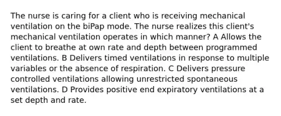 The nurse is caring for a client who is receiving mechanical ventilation on the biPap mode. The nurse realizes this client's mechanical ventilation operates in which manner? A Allows the client to breathe at own rate and depth between programmed ventilations. B Delivers timed ventilations in response to multiple variables or the absence of respiration. C Delivers pressure controlled ventilations allowing unrestricted spontaneous ventilations. D Provides positive end expiratory ventilations at a set depth and rate.