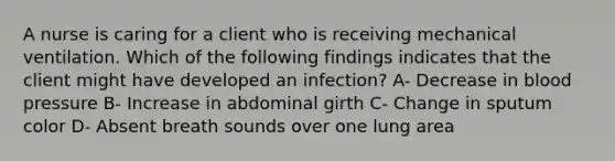 A nurse is caring for a client who is receiving mechanical ventilation. Which of the following findings indicates that the client might have developed an infection? A- Decrease in blood pressure B- Increase in abdominal girth C- Change in sputum color D- Absent breath sounds over one lung area