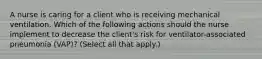 A nurse is caring for a client who is receiving mechanical ventilation. Which of the following actions should the nurse implement to decrease the client's risk for ventilator-associated pneumonia (VAP)? (Select all that apply.)