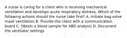 A nurse is caring for a client who is receiving mechanical ventilation and develops acute respiratory distress. Which of the following actions should the nurse take first? A. Initiate bag-valve mask ventilation B. Provide the client with a communication board C. Obtain a blood sample for ABG analysis D. Document the ventilator settings