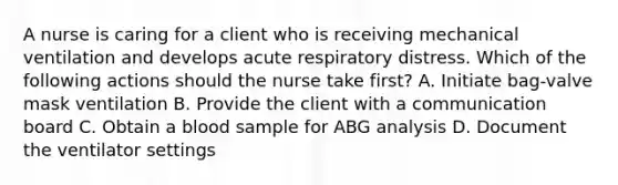 A nurse is caring for a client who is receiving mechanical ventilation and develops acute respiratory distress. Which of the following actions should the nurse take first? A. Initiate bag-valve mask ventilation B. Provide the client with a communication board C. Obtain a blood sample for ABG analysis D. Document the ventilator settings