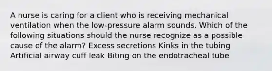 A nurse is caring for a client who is receiving mechanical ventilation when the low-pressure alarm sounds. Which of the following situations should the nurse recognize as a possible cause of the alarm? Excess secretions Kinks in the tubing Artificial airway cuff leak Biting on the endotracheal tube