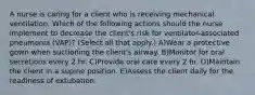 A nurse is caring for a client who is receiving mechanical ventilation. Which of the following actions should the nurse implement to decrease the client's risk for ventilator-associated pneumonia (VAP)? (Select all that apply.) A)Wear a protective gown when suctioning the client's airway. B)Monitor for oral secretions every 2 hr. C)Provide oral care every 2 hr. D)Maintain the client in a supine position. E)Assess the client daily for the readiness of extubation.